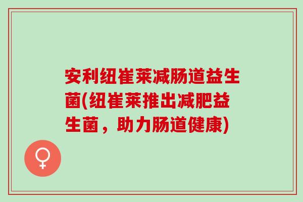 安利纽崔莱减肠道益生菌(纽崔莱推出益生菌,助力肠道健康) 安利纽崔莱减肠道益生菌(纽崔莱推出益生菌,助力肠道健康)