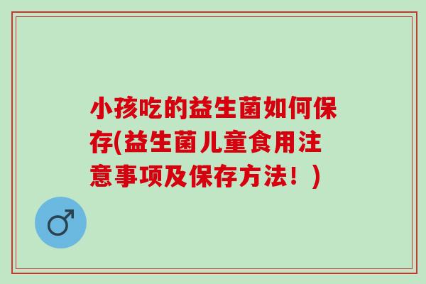 小孩吃的益生菌如何保存(益生菌儿童食用注意事项及保存方法!) 小孩吃的益生菌如何保存(益生菌儿童食用注意事项及保存方法!)