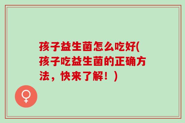 孩子益生菌怎么吃好(孩子吃益生菌的正确方法,快来了解!) 孩子益生菌怎么吃好(孩子吃益生菌的正确方法,快来了解!)