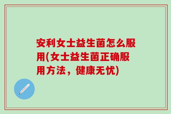 安利女士益生菌怎么服用(女士益生菌正确服用方法,健康无忧) 安利女士益生菌怎么服用(女士益生菌正确服用方法,健康无忧)