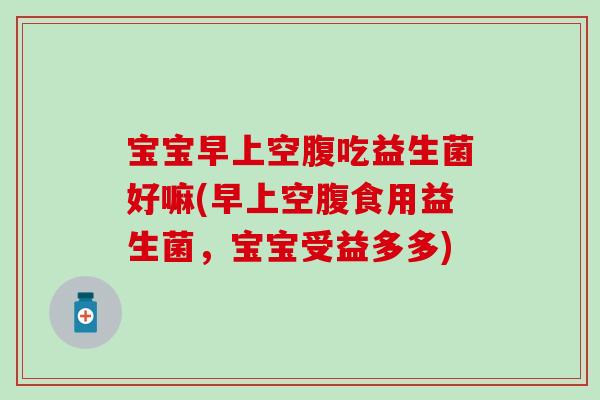 宝宝早上空腹吃益生菌好嘛(早上空腹食用益生菌,宝宝受益多多) 宝宝早上空腹吃益生菌好嘛(早上空腹食用益生菌,宝宝受益多多)