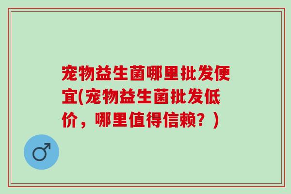 宠物益生菌哪里批发便宜(宠物益生菌批发低价，哪里值得信赖？)