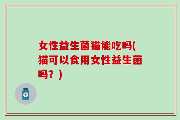 女性益生菌猫能吃吗(猫可以食用女性益生菌吗?) 女性益生菌猫能吃吗(猫可以食用女性益生菌吗?)