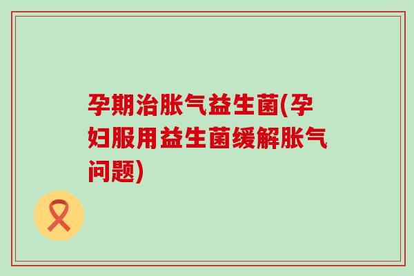 孕期益生菌(孕妇服用益生菌缓解问题) 孕期益生菌(孕妇服用益生菌缓解问题)