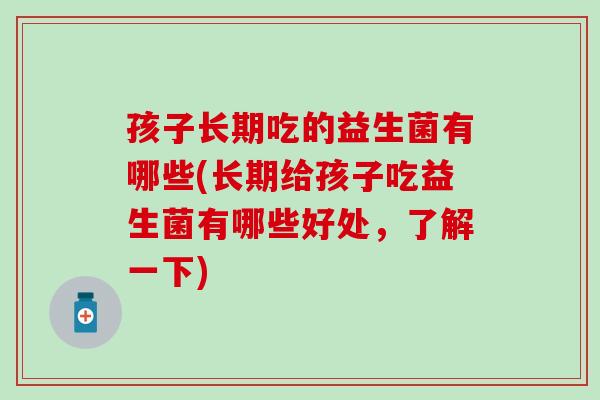 孩子长期吃的益生菌有哪些(长期给孩子吃益生菌有哪些好处，了解一下)