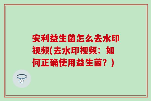 安利益生菌怎么去水印视频(去水印视频:如何正确使用益生菌?) 安利益生菌怎么去水印视频(去水印视频:如何正确使用益生菌?)