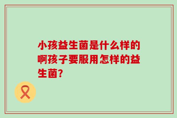 小孩益生菌是什么样的啊孩子要服用怎样的益生菌? 小孩益生菌是什么样的啊孩子要服用怎样的益生菌?