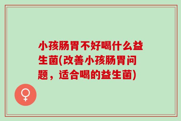 小孩肠胃不好喝什么益生菌(改善小孩肠胃问题,适合喝的益生菌) 小孩肠胃不好喝什么益生菌(改善小孩肠胃问题,适合喝的益生菌)