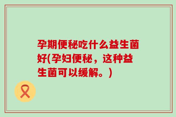 孕期吃什么益生菌好(孕妇,这种益生菌可以缓解。) 孕期吃什么益生菌好(孕妇,这种益生菌可以缓解。)