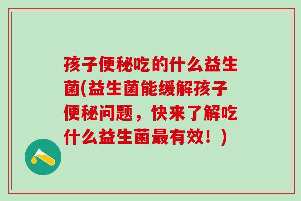 孩子吃的什么益生菌(益生菌能缓解孩子问题，快来了解吃什么益生菌有效！)