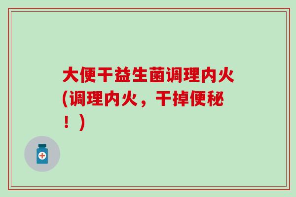大便干益生菌调理内火(调理内火,干掉!) 大便干益生菌调理内火(调理内火,干掉!)