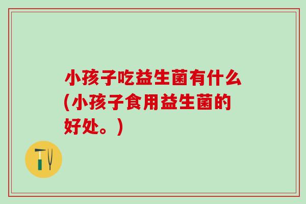 小孩子吃益生菌有什么(小孩子食用益生菌的好处。)