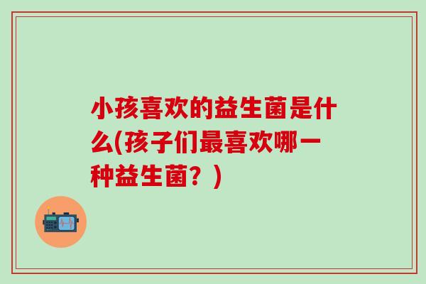 小孩喜欢的益生菌是什么(孩子们喜欢哪一种益生菌?) 小孩喜欢的益生菌是什么(孩子们喜欢哪一种益生菌?)