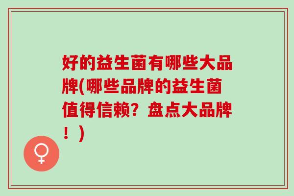 好的益生菌有哪些大品牌(哪些品牌的益生菌值得信赖?盘点大品牌!) 好的益生菌有哪些大品牌(哪些品牌的益生菌值得信赖?盘点大品牌!)