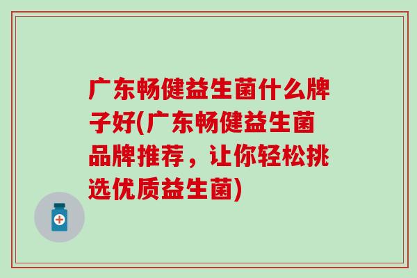 广东畅健益生菌什么牌子好(广东畅健益生菌品牌推荐，让你轻松挑选优质益生菌)