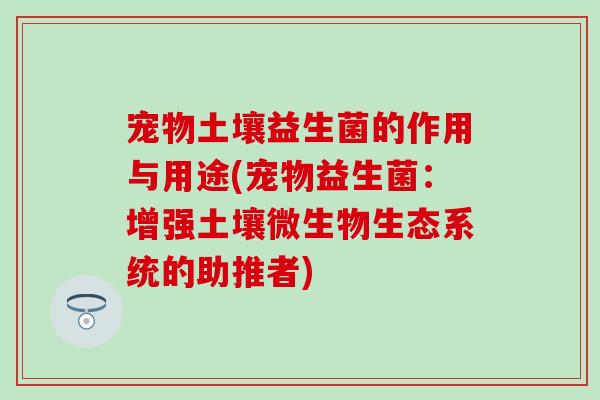 宠物土壤益生菌的作用与用途(宠物益生菌:增强土壤微生物生态系统的助推者) 宠物土壤益生菌的作用与用途(宠物益生菌:增强土壤微生物生态系统的助推者)