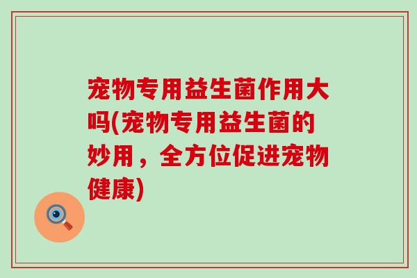 宠物专用益生菌作用大吗(宠物专用益生菌的妙用,全方位促进宠物健康) 宠物专用益生菌作用大吗(宠物专用益生菌的妙用,全方位促进宠物健康)
