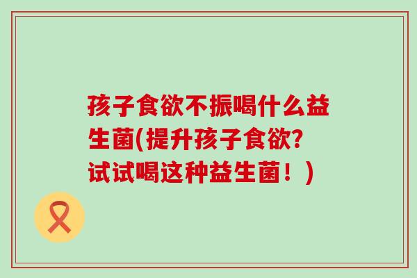孩子不振喝什么益生菌(提升孩子？试试喝这种益生菌！)