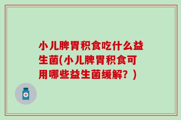 小儿脾胃积食吃什么益生菌(小儿脾胃积食可用哪些益生菌缓解?) 小儿脾胃积食吃什么益生菌(小儿脾胃积食可用哪些益生菌缓解?)