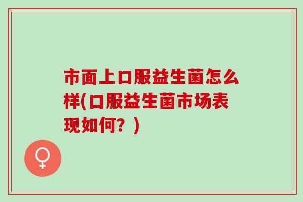 市面上口服益生菌怎么样(口服益生菌市场表现如何?) 市面上口服益生菌怎么样(口服益生菌市场表现如何?)