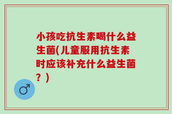 小孩吃抗生素喝什么益生菌(儿童服用抗生素时应该补充什么益生菌?) 小孩吃抗生素喝什么益生菌(儿童服用抗生素时应该补充什么益生菌?)