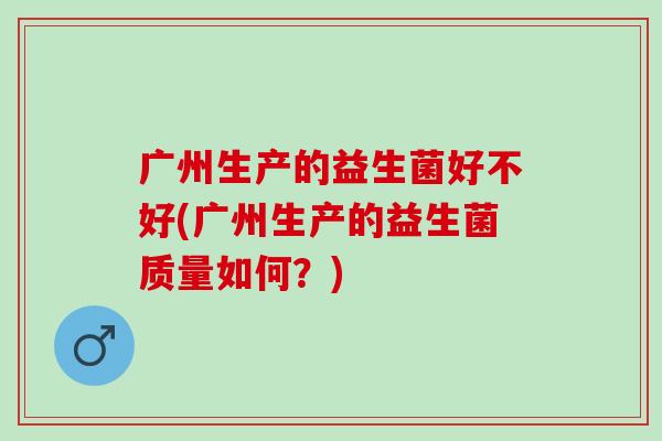 广州生产的益生菌好不好(广州生产的益生菌质量如何?) 广州生产的益生菌好不好(广州生产的益生菌质量如何?)