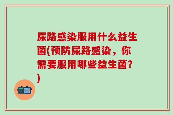 尿路服用什么益生菌(尿路,你需要服用哪些益生菌?) 尿路服用什么益生菌(尿路,你需要服用哪些益生菌?)