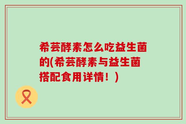 希芸酵素怎么吃益生菌的(希芸酵素与益生菌搭配食用详情!) 希芸酵素怎么吃益生菌的(希芸酵素与益生菌搭配食用详情!)