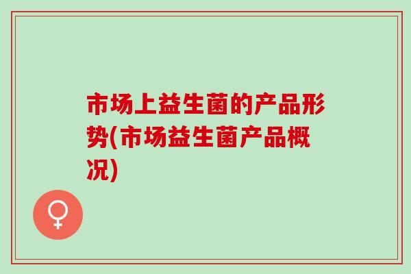 市场上益生菌的产品形势(市场益生菌产品概况)