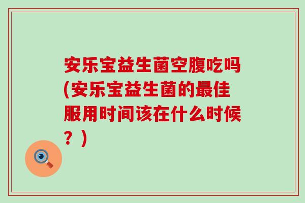 安乐宝益生菌空腹吃吗(安乐宝益生菌的佳服用时间该在什么时候？)