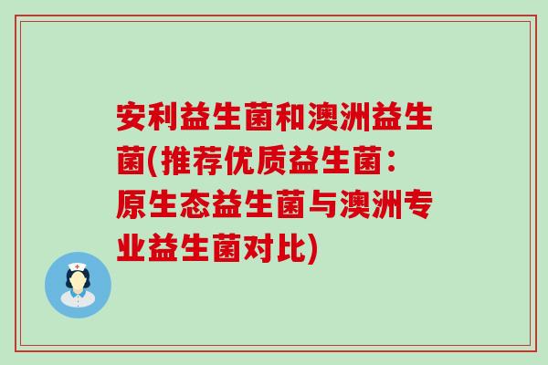 安利益生菌和澳洲益生菌(推荐优质益生菌:原生态益生菌与澳洲专业益生菌对比) 安利益生菌和澳洲益生菌(推荐优质益生菌:原生态益生菌与澳洲专业益生菌对比)