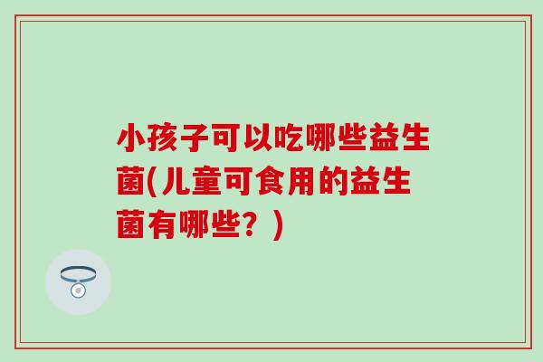 小孩子可以吃哪些益生菌(儿童可食用的益生菌有哪些?) 小孩子可以吃哪些益生菌(儿童可食用的益生菌有哪些?)