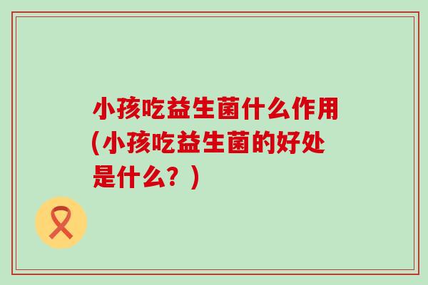 小孩吃益生菌什么作用(小孩吃益生菌的好处是什么?) 小孩吃益生菌什么作用(小孩吃益生菌的好处是什么?)