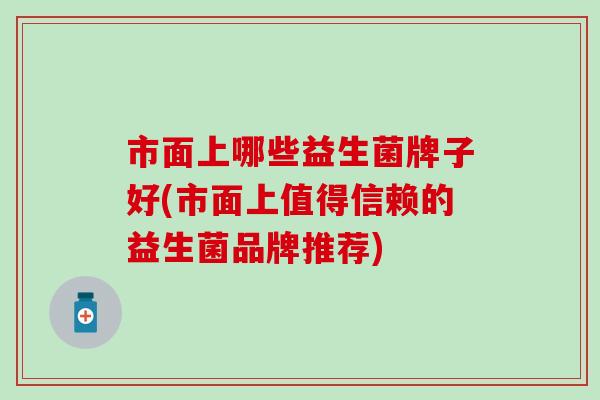 市面上哪些益生菌牌子好(市面上值得信赖的益生菌品牌推荐) 市面上哪些益生菌牌子好(市面上值得信赖的益生菌品牌推荐)