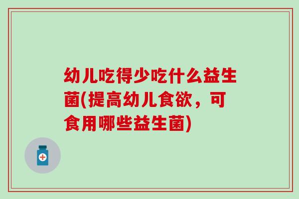 幼儿吃得少吃什么益生菌(提高幼儿,可食用哪些益生菌) 幼儿吃得少吃什么益生菌(提高幼儿,可食用哪些益生菌)