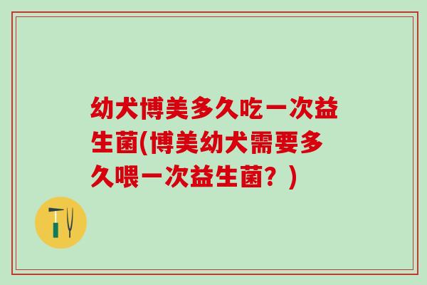 幼犬博美多久吃一次益生菌(博美幼犬需要多久喂一次益生菌?) 幼犬博美多久吃一次益生菌(博美幼犬需要多久喂一次益生菌?)