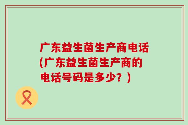 广东益生菌生产商电话(广东益生菌生产商的电话号码是多少?) 广东益生菌生产商电话(广东益生菌生产商的电话号码是多少?)