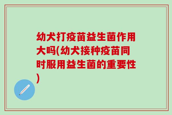 幼犬打疫苗益生菌作用大吗(幼犬接种疫苗同时服用益生菌的重要性) 幼犬打疫苗益生菌作用大吗(幼犬接种疫苗同时服用益生菌的重要性)