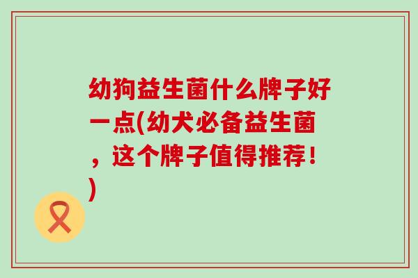 幼狗益生菌什么牌子好一点(幼犬必备益生菌,这个牌子值得推荐!) 幼狗益生菌什么牌子好一点(幼犬必备益生菌,这个牌子值得推荐!)