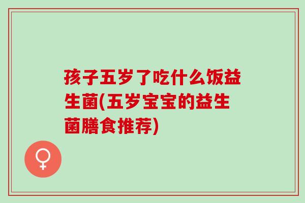 孩子五岁了吃什么饭益生菌(五岁宝宝的益生菌膳食推荐) 孩子五岁了吃什么饭益生菌(五岁宝宝的益生菌膳食推荐)