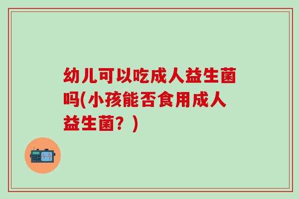 幼儿可以吃成人益生菌吗(小孩能否食用成人益生菌?) 幼儿可以吃成人益生菌吗(小孩能否食用成人益生菌?)