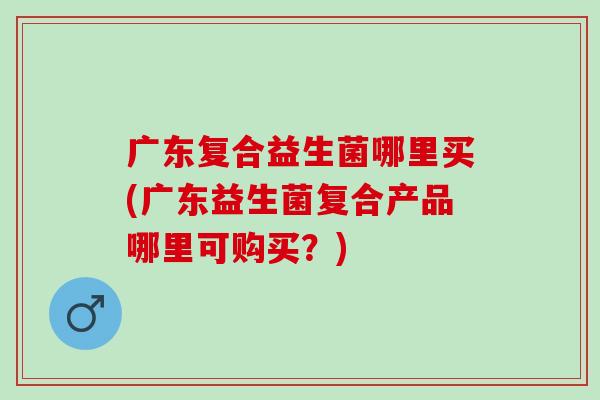 广东复合益生菌哪里买(广东益生菌复合产品哪里可购买？)