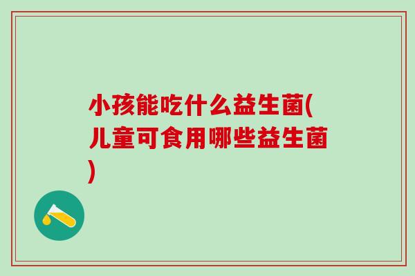 小孩能吃什么益生菌(儿童可食用哪些益生菌) 小孩能吃什么益生菌(儿童可食用哪些益生菌)