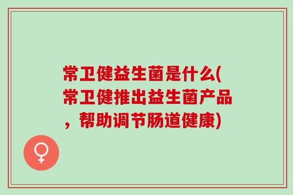 常卫健益生菌是什么(常卫健推出益生菌产品,帮助调节肠道健康) 常卫健益生菌是什么(常卫健推出益生菌产品,帮助调节肠道健康)