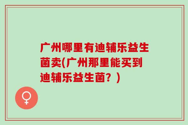 广州哪里有迪辅乐益生菌卖(广州那里能买到迪辅乐益生菌?) 广州哪里有迪辅乐益生菌卖(广州那里能买到迪辅乐益生菌?)