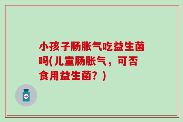 小孩子肠吃益生菌吗(儿童肠,可否食用益生菌?) 小孩子肠吃益生菌吗(儿童肠,可否食用益生菌?)