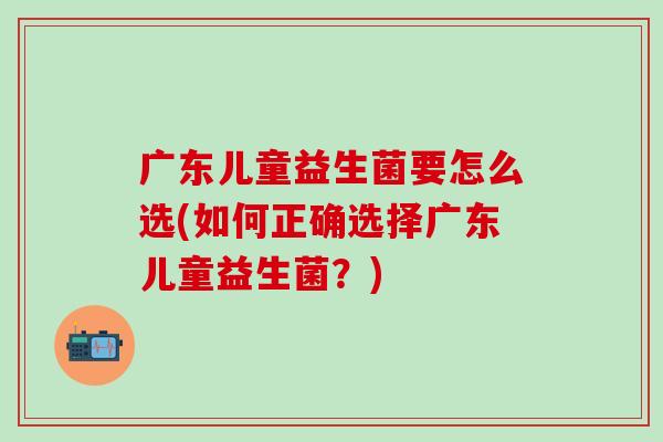 广东儿童益生菌要怎么选(如何正确选择广东儿童益生菌?) 广东儿童益生菌要怎么选(如何正确选择广东儿童益生菌?)