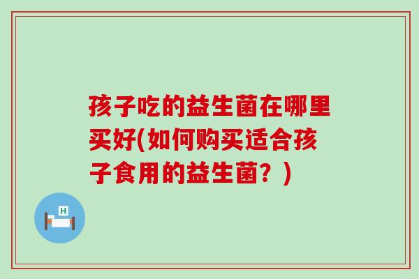孩子吃的益生菌在哪里买好(如何购买适合孩子食用的益生菌?) 孩子吃的益生菌在哪里买好(如何购买适合孩子食用的益生菌?)
