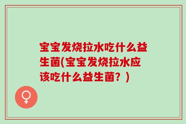 宝宝发烧拉水吃什么益生菌(宝宝发烧拉水应该吃什么益生菌？)