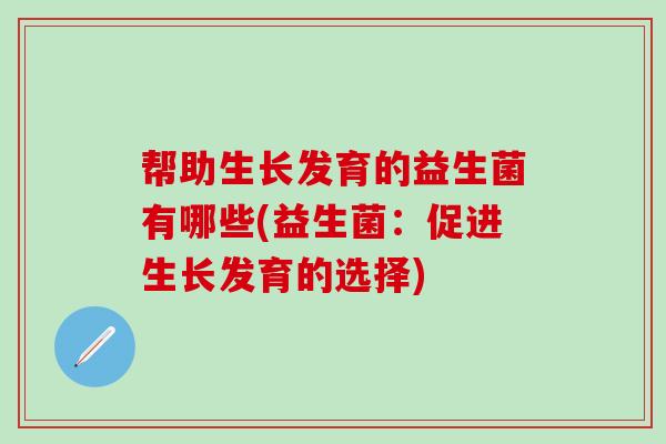 帮助生长发育的益生菌有哪些(益生菌:促进生长发育的选择) 帮助生长发育的益生菌有哪些(益生菌:促进生长发育的选择)